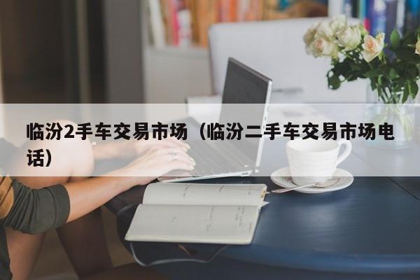 临汾2手车交易市场（临汾二手车交易市场电话）