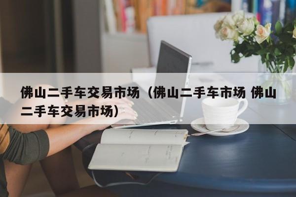 佛山二手车交易市场（佛山二手车市场 佛山二手车交易市场）