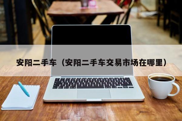 安阳二手车（安阳二手车交易市场在哪里）