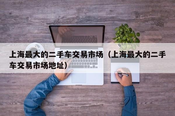 上海最大的二手车交易市场（上海最大的二手车交易市场地址）