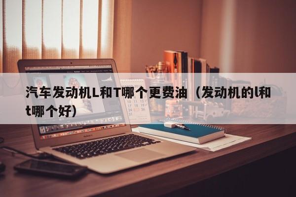 汽车发动机L和T哪个更费油（发动机的l和t哪个好）