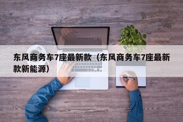 东风商务车7座最新款（东风商务车7座最新款新能源）