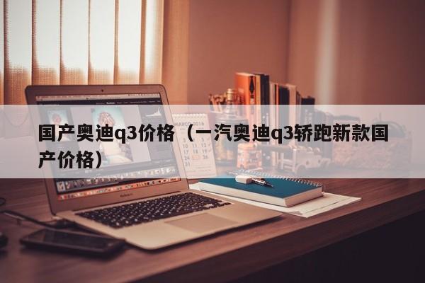 国产奥迪q3价格（一汽奥迪q3轿跑新款国产价格）