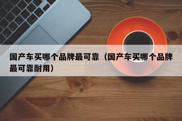 国产车买哪个品牌最可靠（国产车买哪个品牌最可靠耐用）