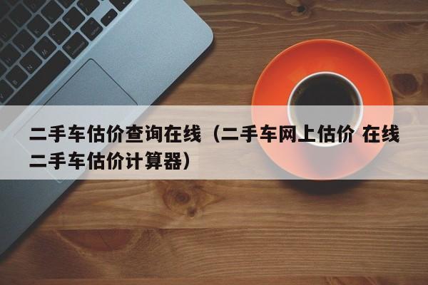 二手车估价查询在线（二手车网上估价 在线二手车估价计算器）