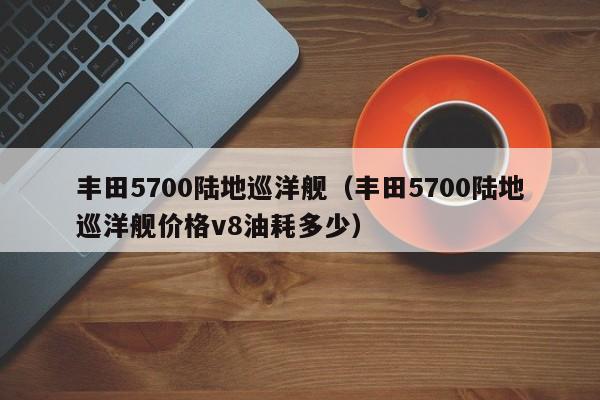 丰田5700陆地巡洋舰（丰田5700陆地巡洋舰价格v8油耗多少）