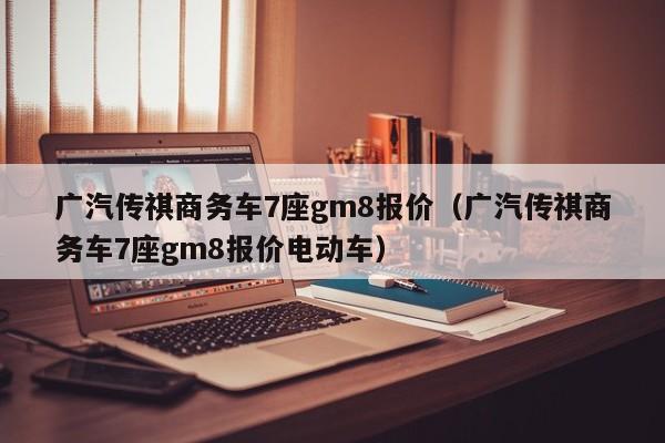 广汽传祺商务车7座gm8报价（广汽传祺商务车7座gm8报价电动车）