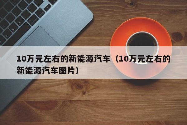 10万元左右的新能源汽车（10万元左右的新能源汽车图片）