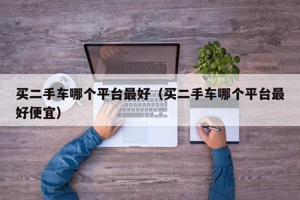 买二手车哪个平台最好（买二手车哪个平台最好便宜）