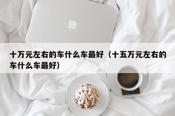 十万元左右的车什么车最好（十五万元左右的车什么车最好）
