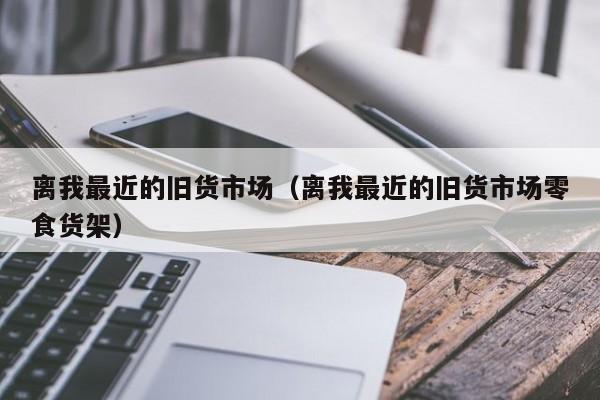 离我最近的旧货市场（离我最近的旧货市场零食货架）