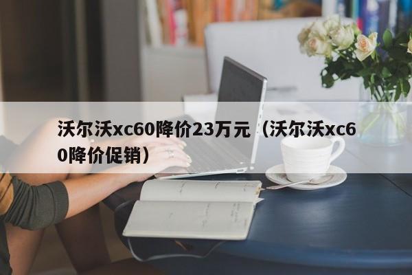沃尔沃xc60降价23万元（沃尔沃xc60降价促销）