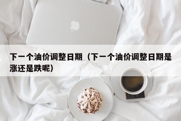 下一个油价调整日期（下一个油价调整日期是涨还是跌呢）
