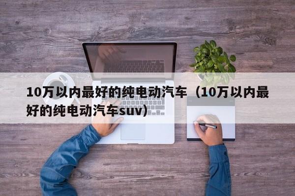 10万以内最好的纯电动汽车（10万以内最好的纯电动汽车suv）