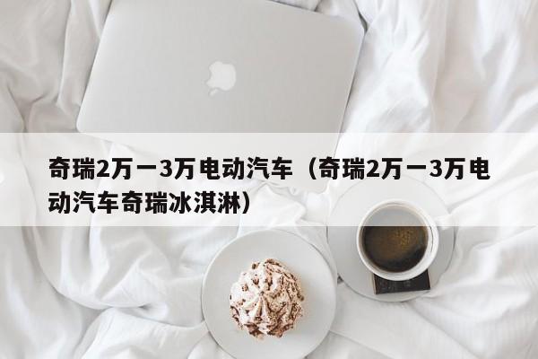 奇瑞2万一3万电动汽车（奇瑞2万一3万电动汽车奇瑞冰淇淋）