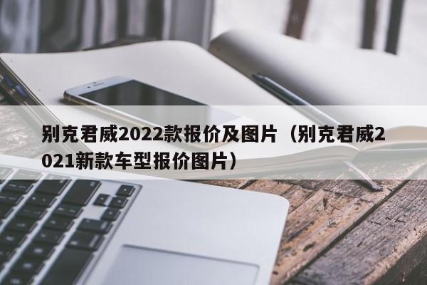 别克君威2022款报价及图片（别克君威2021新款车型报价图片）