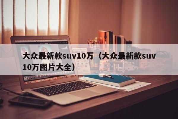 大众最新款suv10万（大众最新款suv10万图片大全）