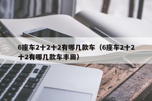 6座车2十2十2有哪几款车（6座车2十2十2有哪几款车丰田）