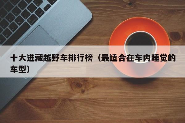 十大进藏越野车排行榜（最适合在车内睡觉的车型）