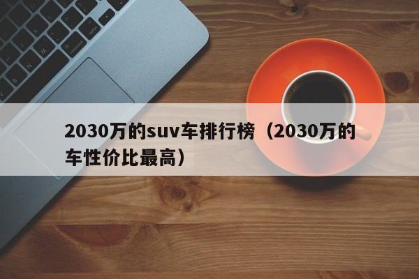 2030万的suv车排行榜（2030万的车性价比最高）