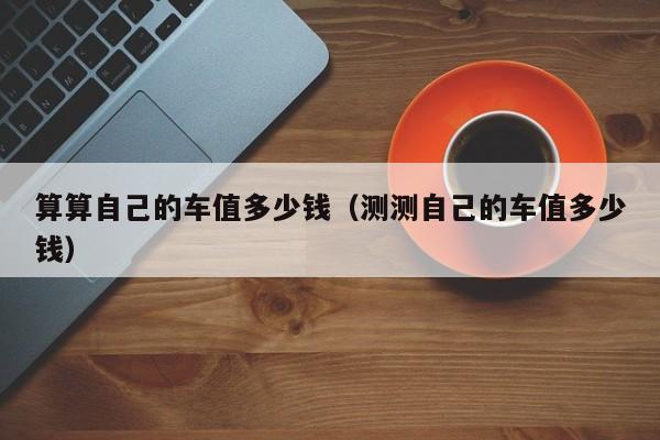 算算自己的车值多少钱（测测自己的车值多少钱）