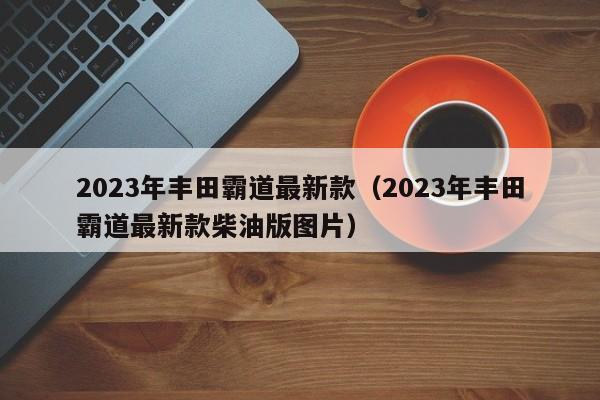 2023年丰田霸道最新款（2023年丰田霸道最新款柴油版图片）