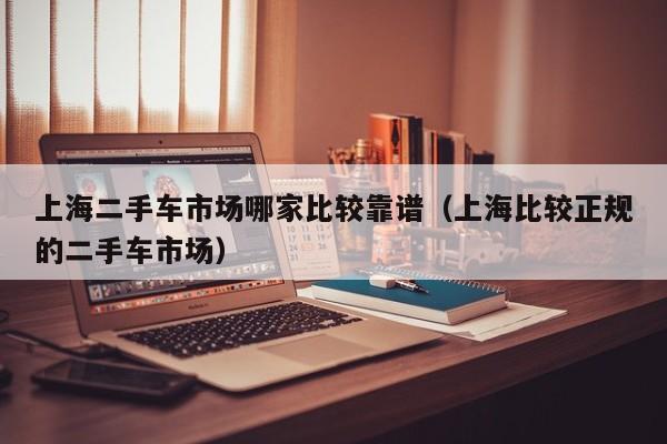 上海二手车市场哪家比较靠谱（上海比较正规的二手车市场）