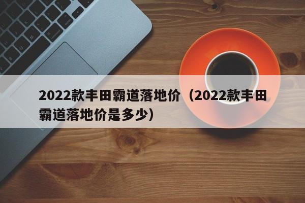 2022款丰田霸道落地价（2022款丰田霸道落地价是多少）