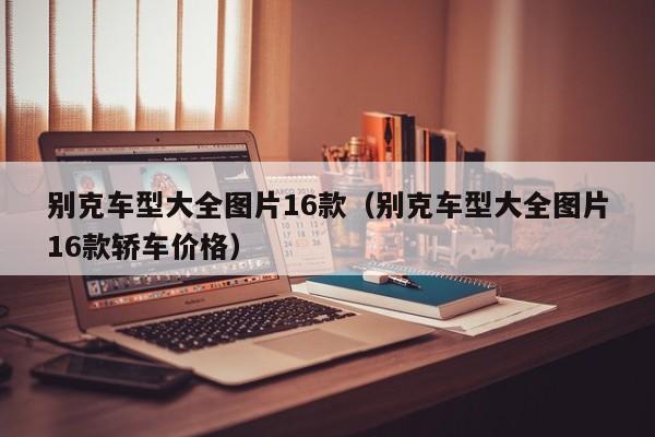 别克车型大全图片16款（别克车型大全图片16款轿车价格）