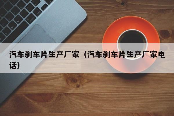 汽车刹车片生产厂家（汽车刹车片生产厂家电话）