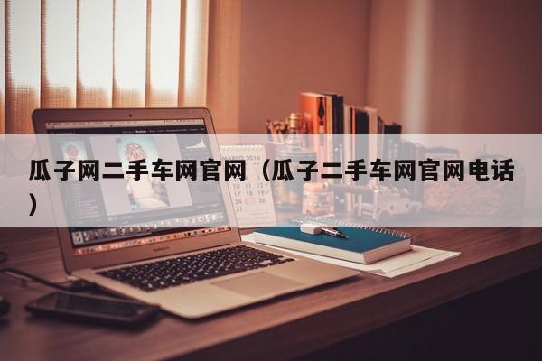 瓜子网二手车网官网（瓜子二手车网官网电话）
