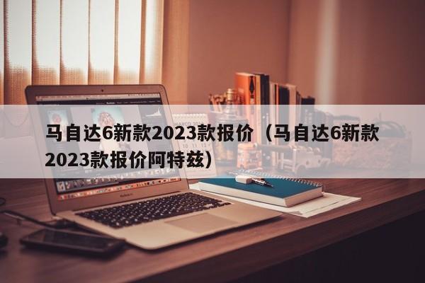 马自达6新款2023款报价（马自达6新款2023款报价阿特兹）