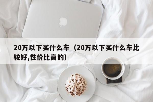 20万以下买什么车（20万以下买什么车比较好,性价比高的）
