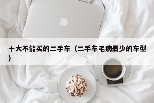 十大不能买的二手车（二手车毛病最少的车型）