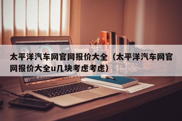 太平洋汽车网官网报价大全（太平洋汽车网官网报价大全u几块考虑考虑）