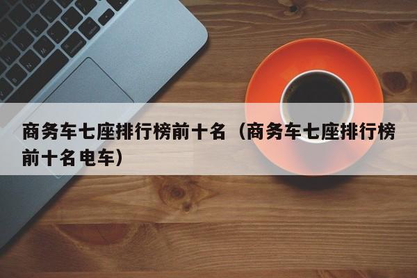 商务车七座排行榜前十名（商务车七座排行榜前十名电车）