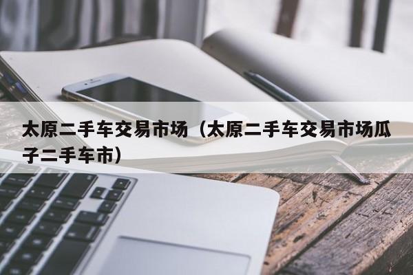 太原二手车交易市场（太原二手车交易市场瓜子二手车市）