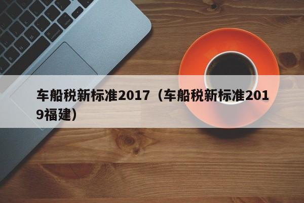 车船税新标准2017（车船税新标准2019福建）