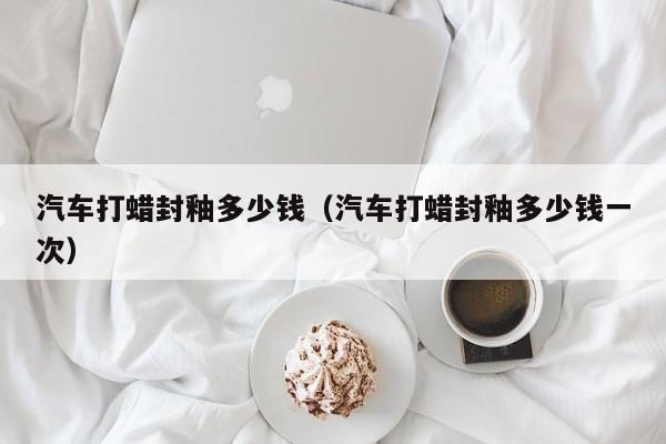 汽车打蜡封釉多少钱（汽车打蜡封釉多少钱一次）