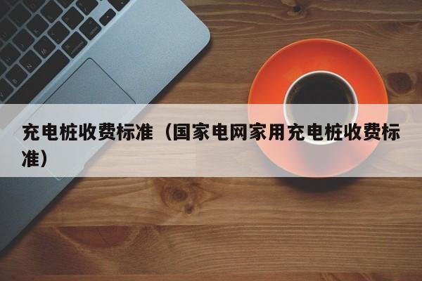 充电桩收费标准（国家电网家用充电桩收费标准）