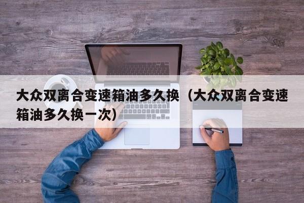 大众双离合变速箱油多久换（大众双离合变速箱油多久换一次）